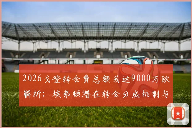 2026戈登转会费总额或达9000万欧解析：埃弗顿潜在转会分成机制与利润深度解读
