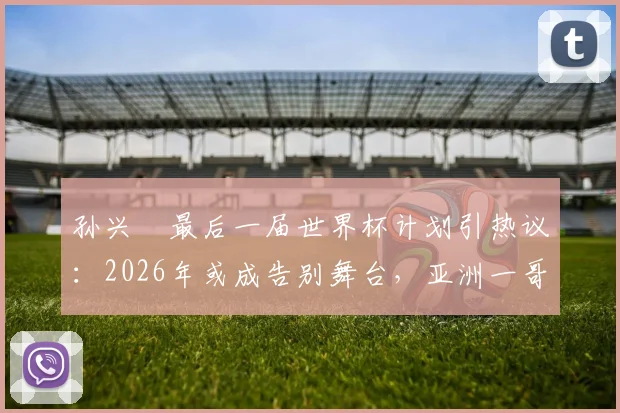 孙兴慜最后一届世界杯计划引热议:2026年或成告别舞台,亚洲一哥期待完美终章