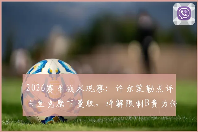 2026赛季战术观察：许尔策勒点评卡里克麾下曼联，详解限制B费为何成制胜关键
