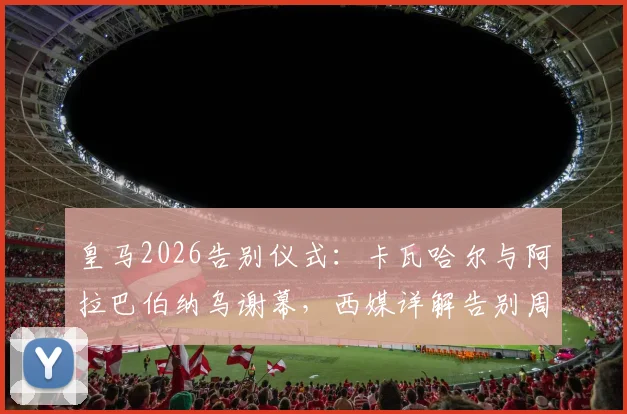 皇马2026告别仪式：卡瓦哈尔与阿拉巴伯纳乌谢幕，西媒详解告别周末流程与感人细节