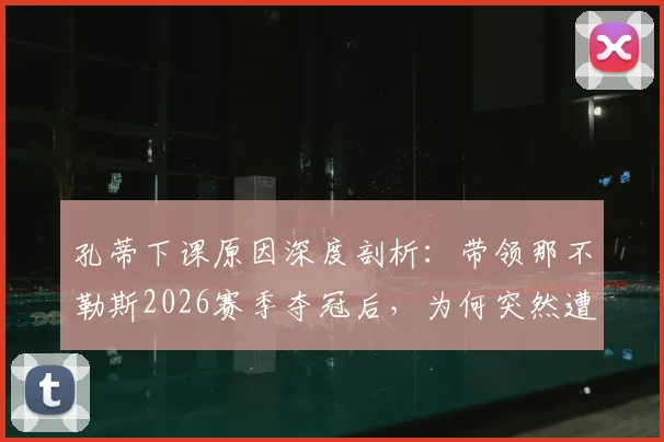 孔蒂下课原因深度剖析：带领那不勒斯2026赛季夺冠后，为何突然遭解雇？未来去向引猜测