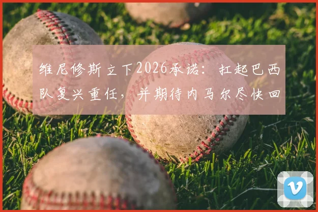 维尼修斯立下2026承诺:扛起巴西队复兴重任,并期待内马尔尽快回归赛场