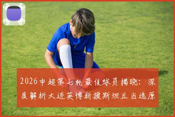 2026中超第七轮最佳球员揭晓:深度解析大连英博新援斯坦丘当选原因及其加盟后影响