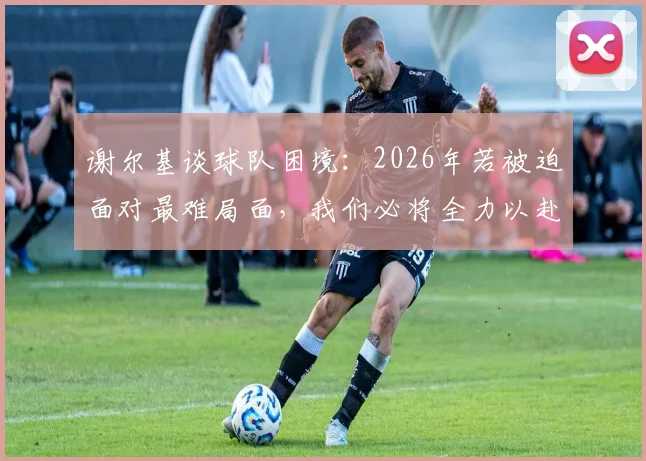 谢尔基谈球队困境：2026年若被迫面对最难局面，我们必将全力以赴战斗到底