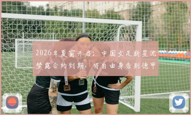 2026年夏窗开启:中国女足新星沈梦露合约到期,将自由身告别德甲勒沃库森,未来去向引猜测