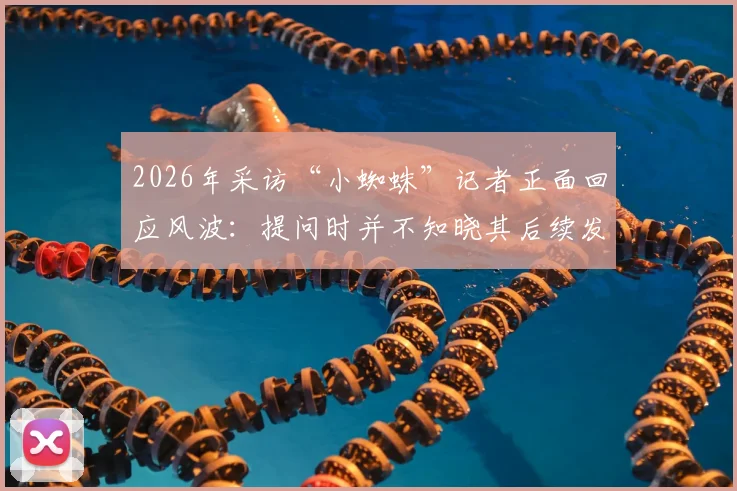 2026年采访“小蜘蛛”记者正面回应风波：提问时并不知晓其后续发言，完整事件梳理与双方观点解读