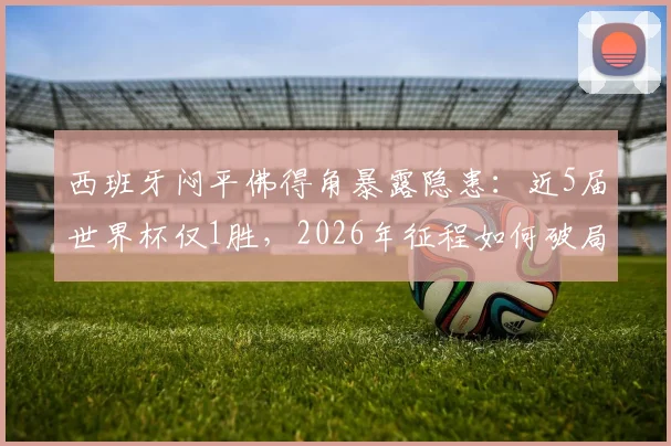 西班牙闷平佛得角暴露隐患:近5届世界杯仅1胜,2026年征程如何破局?