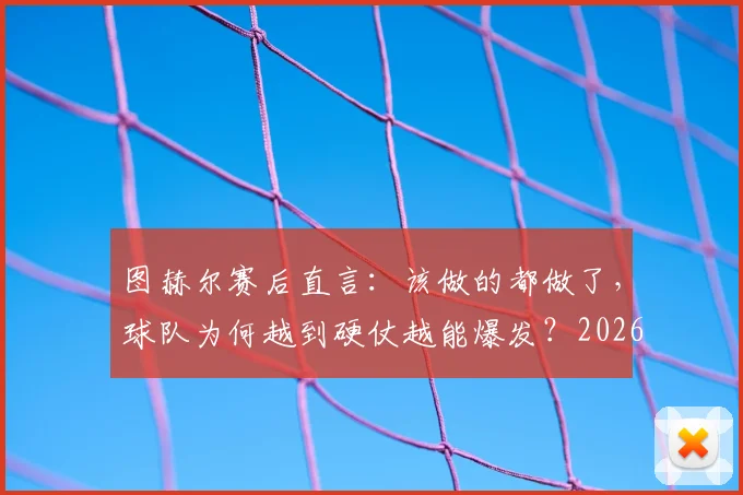 图赫尔赛后直言：该做的都做了，球队为何越到硬仗越能爆发？2026赛季深度观察