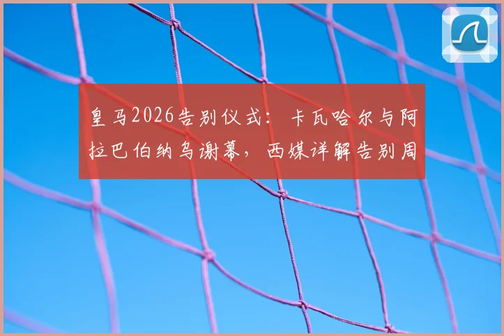 皇马2026告别仪式：卡瓦哈尔与阿拉巴伯纳乌谢幕，西媒详解告别周末流程与感人细节