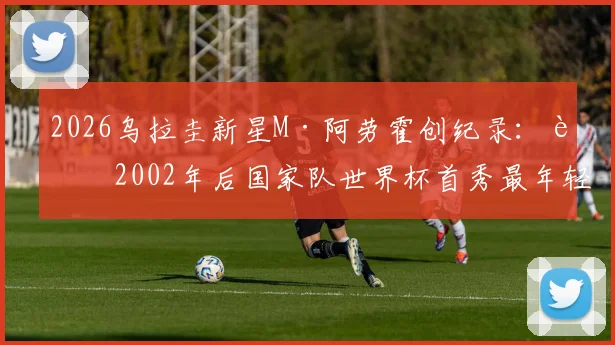 2026乌拉圭新星M·阿劳霍创纪录：自2002年后国家队世界杯首秀最年轻进球者，详细解析其背景与历史地位