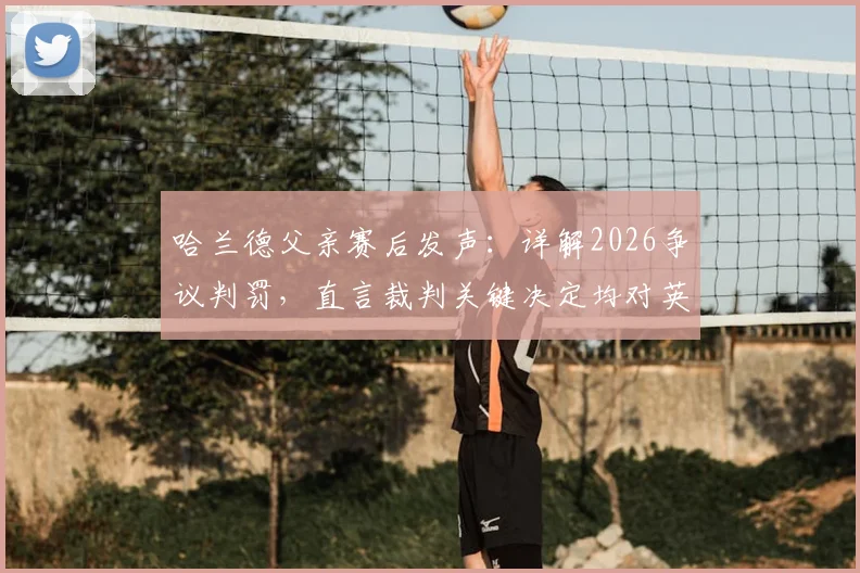 哈兰德父亲赛后发声:详解2026争议判罚,直言裁判关键决定均对英格兰有利
