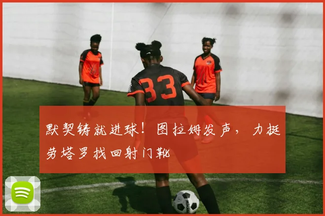 默契铸就进球！图拉姆发声，力挺劳塔罗找回射门靴