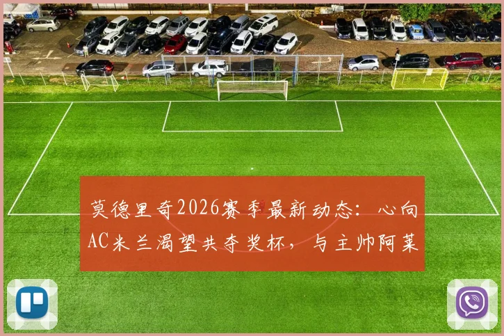 莫德里奇2026赛季最新动态：心向AC米兰渴望共夺奖杯，与主帅阿莱格里私交甚笃