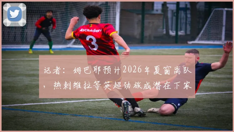 记者：姆巴耶预计2026年夏窗离队，热刺维拉等英超劲旅成潜在下家，球员未来动向解析