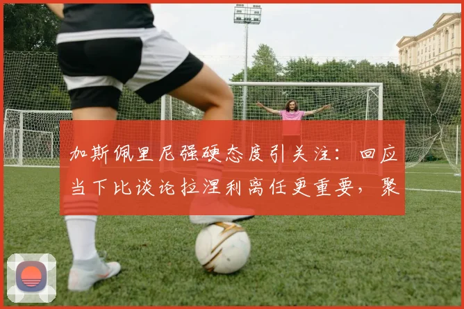 加斯佩里尼强硬态度引关注：回应当下比谈论拉涅利离任更重要，聚焦亚特兰大2026赛季