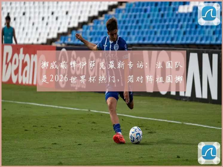 挪威前锋伊萨克最新专访：法国队是2026世界杯热门，若对阵祖国挪威将会非常特别，详细对话内容解读