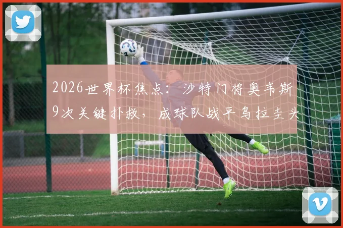 2026世界杯焦点:沙特门将奥韦斯9次关键扑救,成球队战平乌拉圭头号功臣!