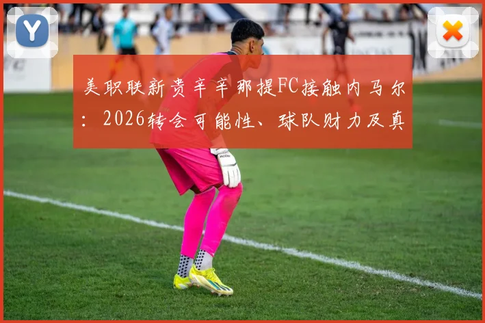 美职联新贵辛辛那提FC接触内马尔:2026转会可能性、球队财力及真实意图深度剖析