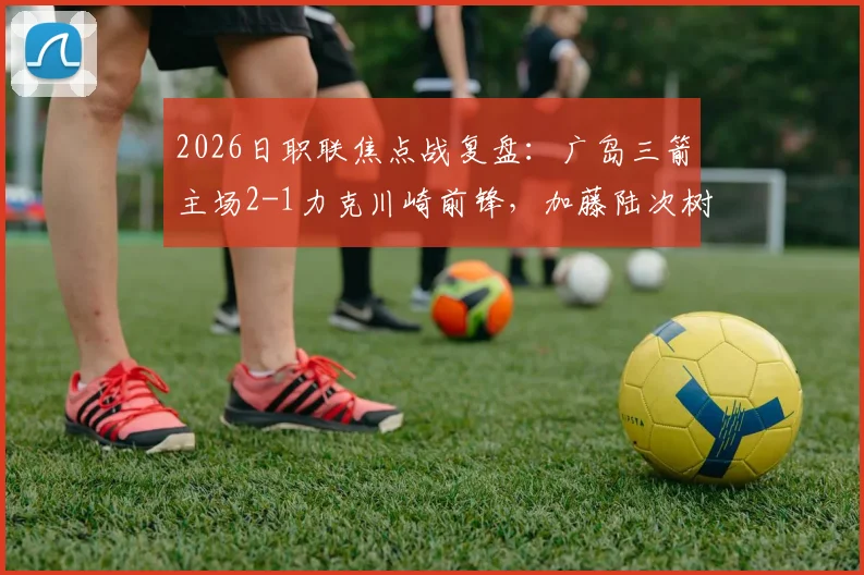 2026日职联焦点战复盘：广岛三箭主场2-1力克川崎前锋，加藤陆次树与中村草太建功，附全场进球分析与赛后数据解读