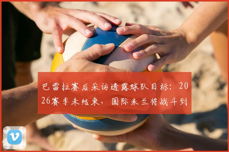 巴雷拉赛后采访透露球队目标：2026赛季未结束，国际米兰将战斗到最后一刻