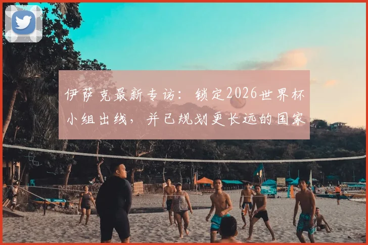 伊萨克最新专访:锁定2026世界杯小组出线,并已规划更长远的国家队蓝图