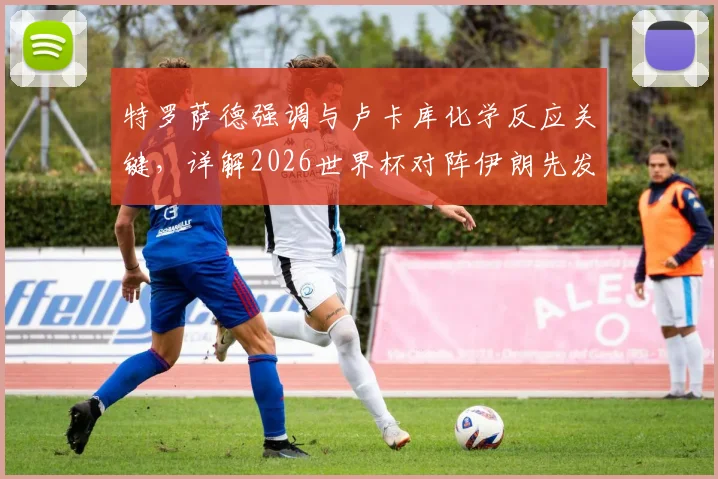 特罗萨德强调与卢卡库化学反应关键，详解2026世界杯对阵伊朗先发制人战术
