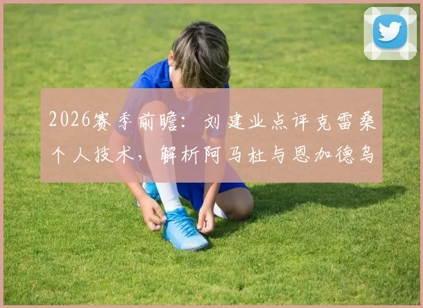 2026赛季前瞻:刘建业点评克雷桑个人技术,解析阿马杜与恩加德乌缺阵影响申花防线