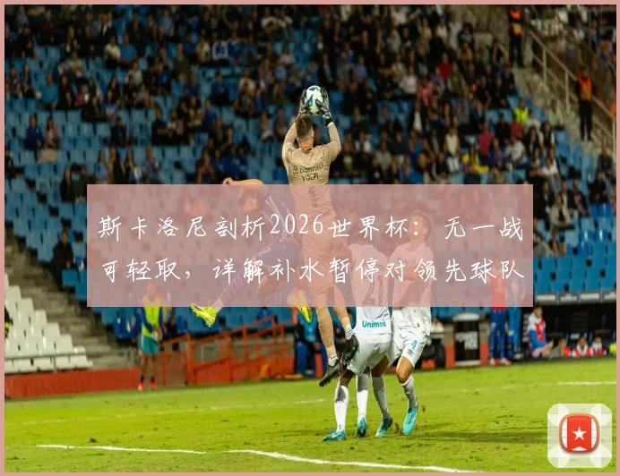 斯卡洛尼剖析2026世界杯：无一战可轻取，详解补水暂停对领先球队的战术价值