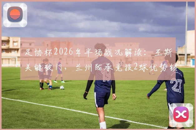 足协杯2026年半场战况解读：王斯关键破门，兰州陇承竞技2球优势锁定胜局，战术亮点全回顾