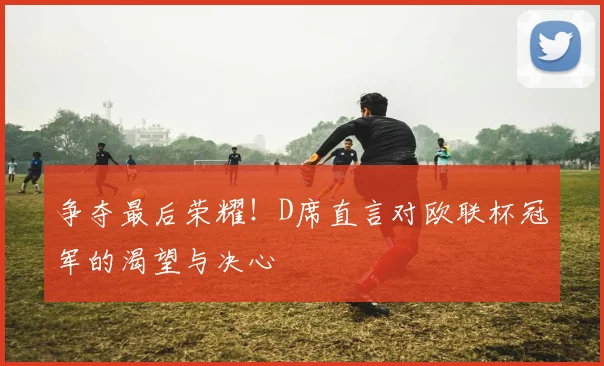 争夺最后荣耀！D席直言对欧联杯冠军的渴望与决心