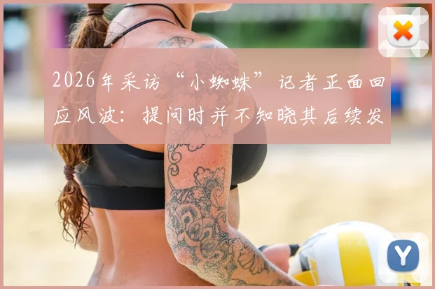 2026年采访“小蜘蛛”记者正面回应风波：提问时并不知晓其后续发言，完整事件梳理与双方观点解读