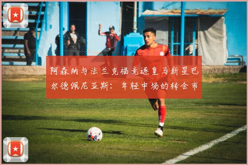 阿森纳与法兰克福竞逐皇马新星巴尔德佩尼亚斯：年轻中场的转会市场前景与身价分析
