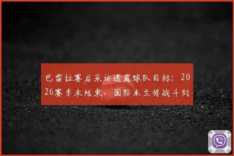 巴雷拉赛后采访透露球队目标:2026赛季未结束,国际米兰将战斗到最后一刻