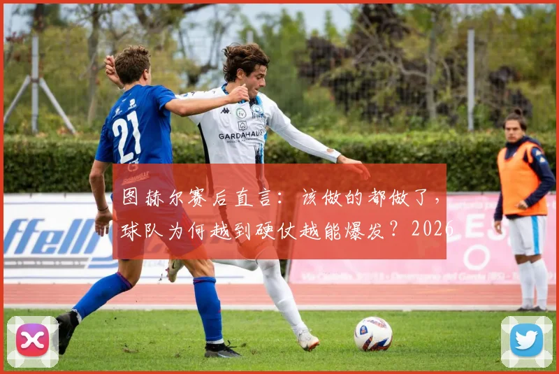 图赫尔赛后直言：该做的都做了，球队为何越到硬仗越能爆发？2026赛季深度观察