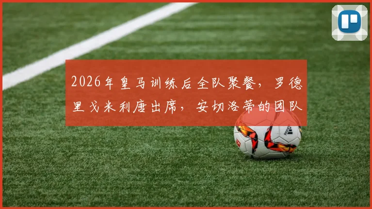 2026年皇马训练后全队聚餐，罗德里戈米利唐出席，安切洛蒂的团队管理引发关注