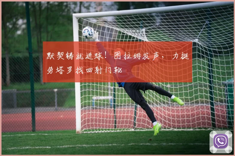 默契铸就进球!图拉姆发声,力挺劳塔罗找回射门靴