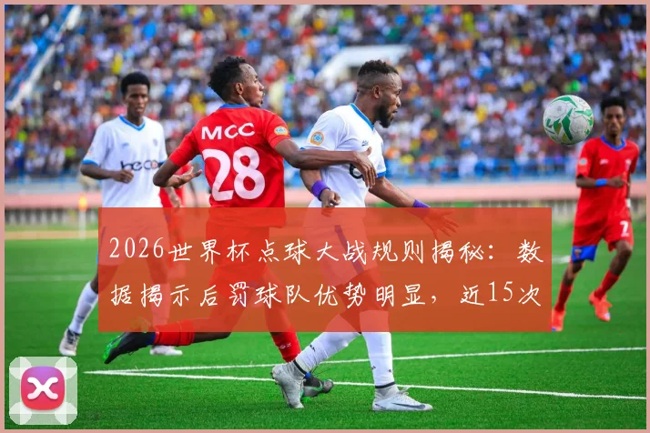 2026世界杯点球大战规则揭秘:数据揭示后罚球队优势明显,近15次赢下13次的背后逻辑分析