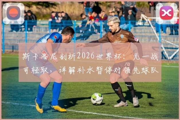 斯卡洛尼剖析2026世界杯：无一战可轻取，详解补水暂停对领先球队的战术价值