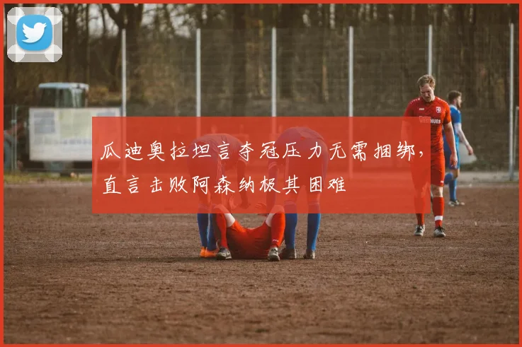 瓜迪奥拉坦言夺冠压力无需捆绑,直言击败阿森纳极其困难