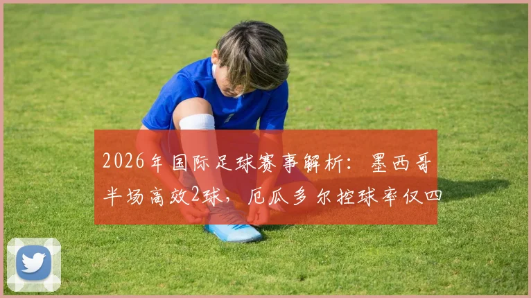 2026年国际足球赛事解析：墨西哥半场高效2球，厄瓜多尔控球率仅四成暴露中场短板