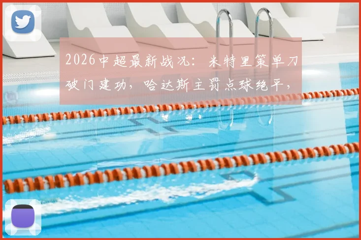 2026中超最新战况：米特里策单刀破门建功，哈达斯主罚点球绝平，浙江队1-1憾平天津津门虎