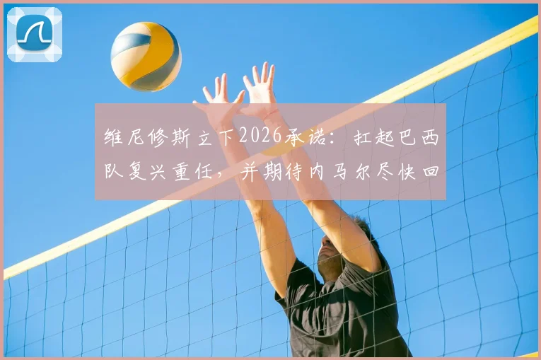 维尼修斯立下2026承诺：扛起巴西队复兴重任，并期待内马尔尽快回归赛场