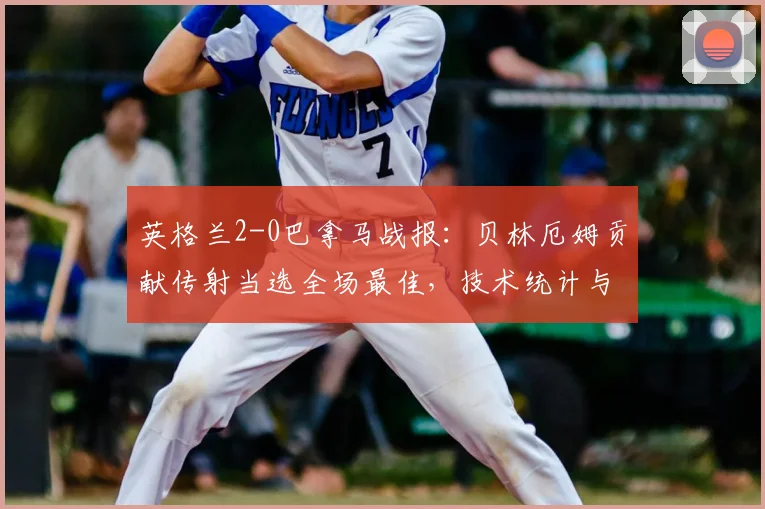 英格兰2-0巴拿马战报：贝林厄姆贡献传射当选全场最佳，技术统计与球员评分深度回顾