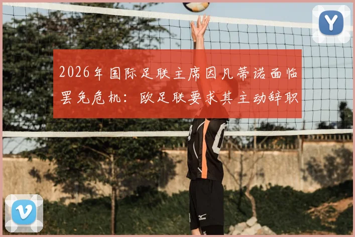 2026年国际足联主席因凡蒂诺面临罢免危机：欧足联要求其主动辞职，否则将启动投票程序