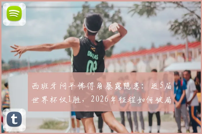 西班牙闷平佛得角暴露隐患：近5届世界杯仅1胜，2026年征程如何破局？
