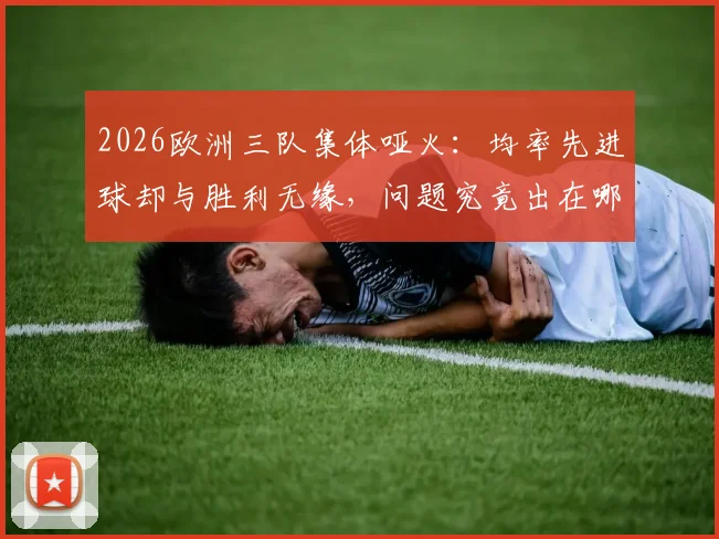 2026欧洲三队集体哑火:均率先进球却与胜利无缘,问题究竟出在哪里?