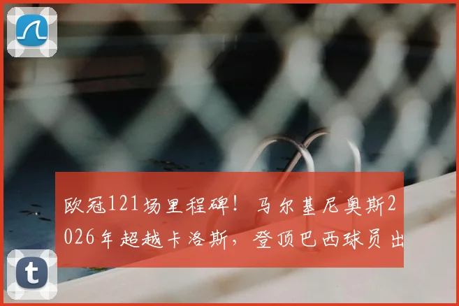 欧冠121场里程碑！马尔基尼奥斯2026年超越卡洛斯，登顶巴西球员出场榜
