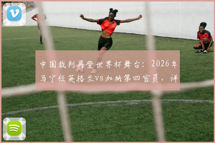 中国裁判再登世界杯舞台：2026年马宁任英格兰vs加纳第四官员，详解职责与周飞候补角色