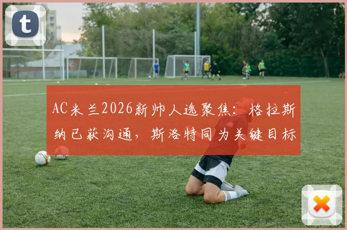 AC米兰2026新帅人选聚焦:格拉斯纳已获沟通,斯洛特同为关键目标,迪马济奥披露选帅进展