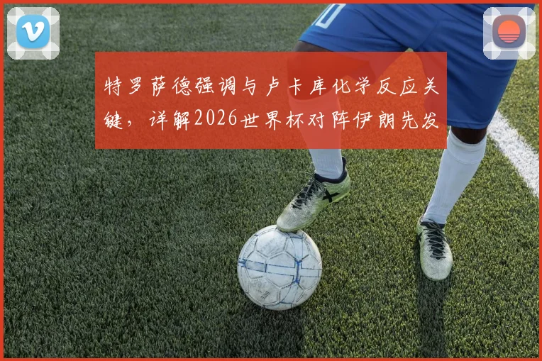 特罗萨德强调与卢卡库化学反应关键，详解2026世界杯对阵伊朗先发制人战术